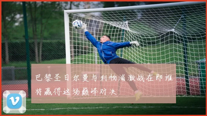 巴黎圣日尔曼与利物浦激战在即谁将赢得这场巅峰对决