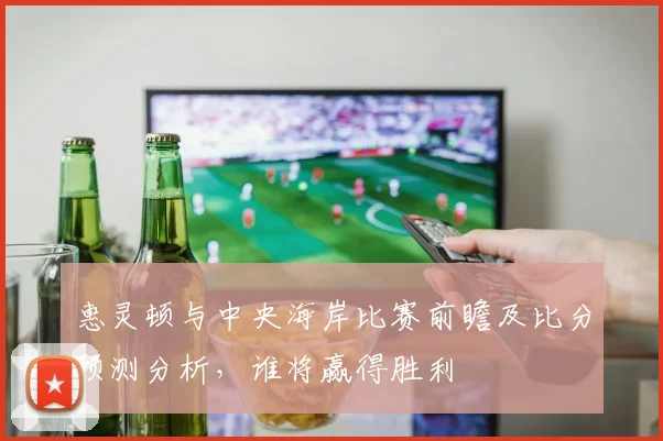 惠灵顿与中央海岸比赛前瞻及比分预测分析，谁将赢得胜利