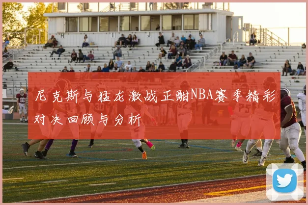 尼克斯与猛龙激战正酣NBA赛季精彩对决回顾与分析