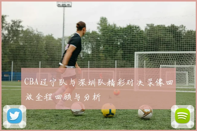 CBA辽宁队与深圳队精彩对决录像回放全程回顾与分析