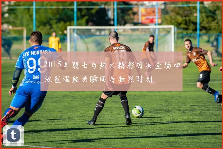 2015年骑士与热火精彩对决全场回放重温经典瞬间与激烈时刻