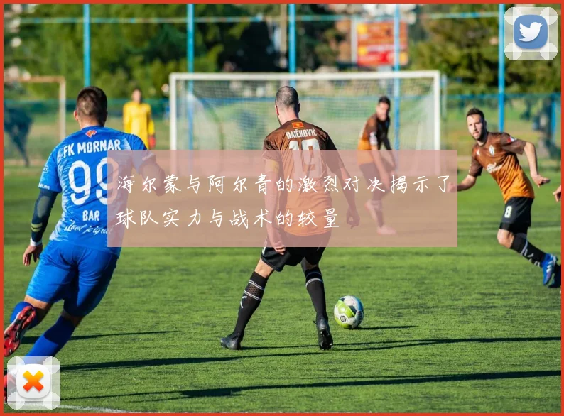 海尔蒙与阿尔青的激烈对决揭示了球队实力与战术的较量