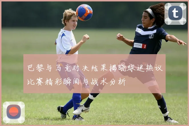 巴黎与马竞对决结果揭晓球迷热议比赛精彩瞬间与战术分析