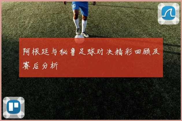 阿根廷与秘鲁足球对决精彩回顾及赛后分析
