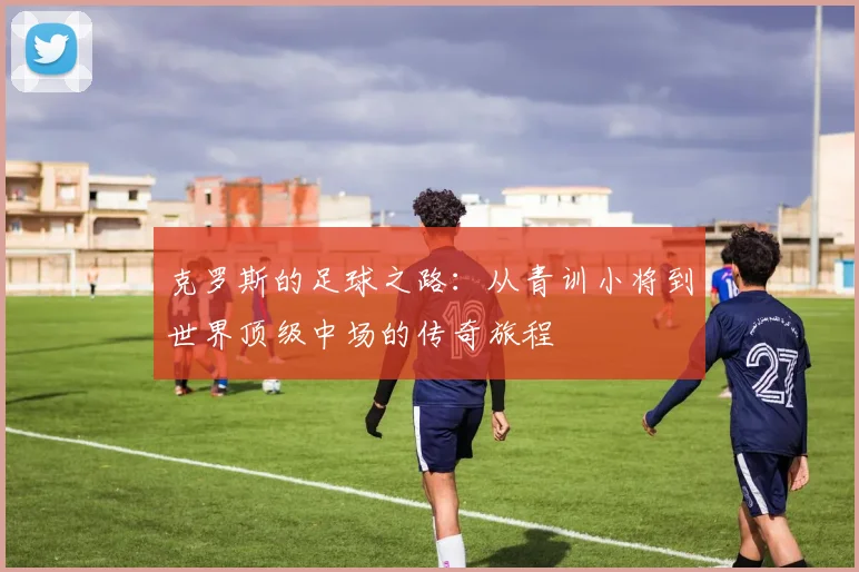 克罗斯的足球之路：从青训小将到世界顶级中场的传奇旅程