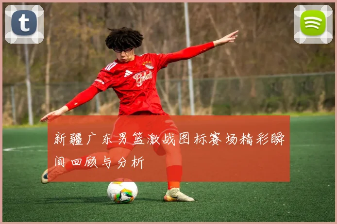 新疆广东男篮激战图标赛场精彩瞬间回顾与分析