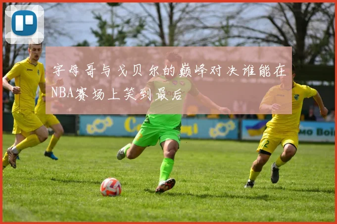 字母哥与戈贝尔的巅峰对决谁能在NBA赛场上笑到最后