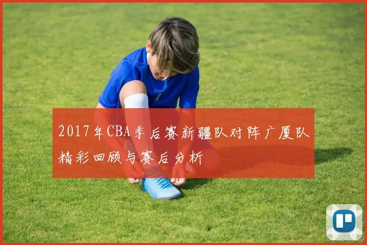 2017年CBA季后赛新疆队对阵广厦队精彩回顾与赛后分析