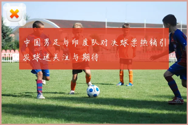 中国男足与印度队对决球票热销引发球迷关注与期待