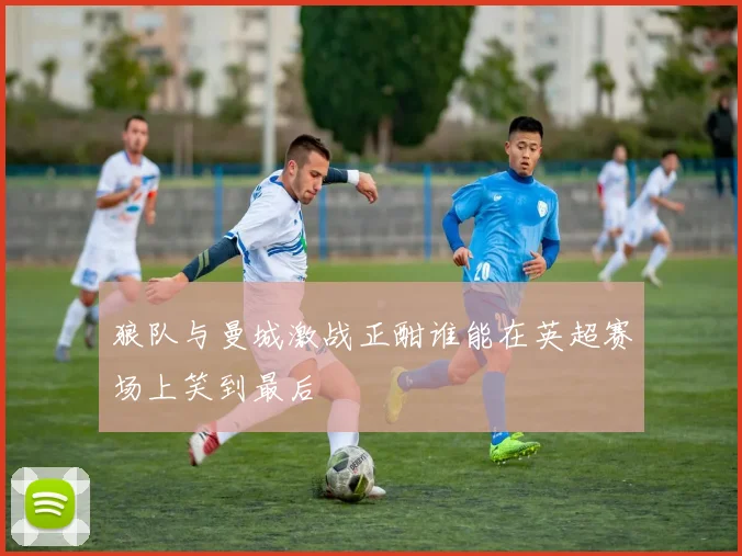 狼队与曼城激战正酣谁能在英超赛场上笑到最后