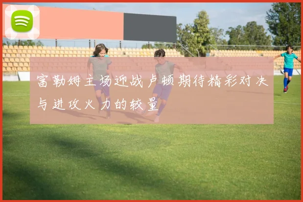 富勒姆主场迎战卢顿期待精彩对决与进攻火力的较量