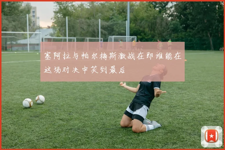 塞阿拉与帕尔梅斯激战在即谁能在这场对决中笑到最后
