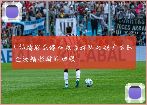 CBA精彩录像回放吉林队对战广东队全场精彩瞬间回顾